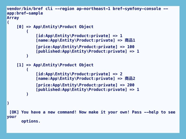 vendor/bin/bref cli --region ap-northeast-1 bref-symfony-console --
app:bref-sample
Array
(
[0] => App\Entity\Product Object
(
[id:App\Entity\Product:private] => 1
[name:App\Entity\Product:private] => ঎඼1
[price:App\Entity\Product:private] => 100
[published:App\Entity\Product:private] => 1
)
[1] => App\Entity\Product Object
(
[id:App\Entity\Product:private] => 2
[name:App\Entity\Product:private] => ঎඼2
[price:App\Entity\Product:private] => 200
[published:App\Entity\Product:private] => 1
)
)
[OK] You have a new command! Now make it your own! Pass --help to see
your
options.
