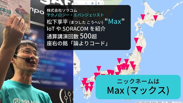 株式会社ソラコム
テクノロジー・エバンジェリスト
松下享平 (まつした こうへい)
"Max"
IoT や SORACOM を紹介
通算講演回数 500超
座右の銘「論よりコード」
ニックネームは
Max (マックス)
