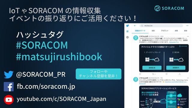 @SORACOM_PR
fb.com/soracom.jp
IoT や SORACOM の情報収集
イベントの振り返りにご活用ください！
ハッシュタグ
#SORACOM
#matsujirushibook
フォローや
チャンネル登録を是非！
youtube.com/c/SORACOM_Japan

