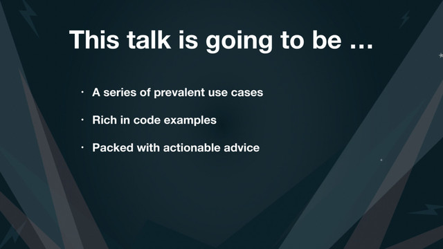 This talk is going to be …
• A series of prevalent use cases
• Rich in code examples
• Packed with actionable advice

