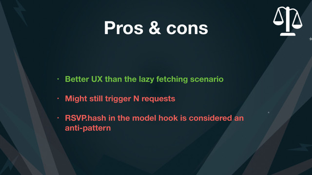 Pros & cons
• Better UX than the lazy fetching scenario
• Might still trigger N requests
• RSVP.hash in the model hook is considered an
anti-pattern
