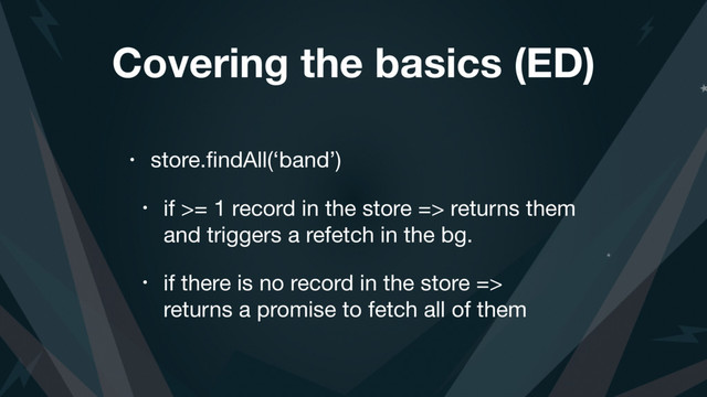 Covering the basics (ED)
• store.ﬁndAll(‘band’)

• if >= 1 record in the store => returns them
and triggers a refetch in the bg.

• if there is no record in the store =>
returns a promise to fetch all of them
