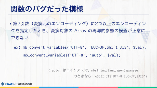 ؔ਺ͷόάͩͬͨ໛༷
‣ୈҾ਺ʢม׵ݩͷΤϯίʔσΟϯάʣʹͭҎ্ͷΤϯίʔσΟϯ
άΛࢦఆͨ͠ͱ͖ɺม׵ର৅ͷ"SSBZͷ࠶ؼతࢀরͷݕ͕ࠪਖ਼ৗʹ
Ͱ͖ͳ͍
ex) mb_convert_variables(‘UTF-8’, ‘EUC-JP,Shift_JIS’, $val);
mb_convert_variables(‘UTF-8’, ‘auto’, $val);
(‘auto’ ͸ΤΠϦΞεͰɺmbstring.language=Japanese 
ͷͱ͖ͳΒ ‘ASCII,JIS,UTF-8,EUC-JP,SJIS’)
