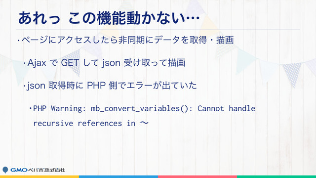 ͋Εͬ͜ͷػೳಈ͔ͳ͍ʜ
wϖʔδʹΞΫηεͨ͠ΒඇಉظʹσʔλΛऔಘɾඳը
w"KBYͰ(&5ͯ͠KTPOड͚औͬͯඳը
wKTPOऔಘ࣌ʹ1)1ଆͰΤϥʔ͕ग़͍ͯͨ
•PHP Warning: mb_convert_variables(): Cannot handle
recursive references in ʙ
