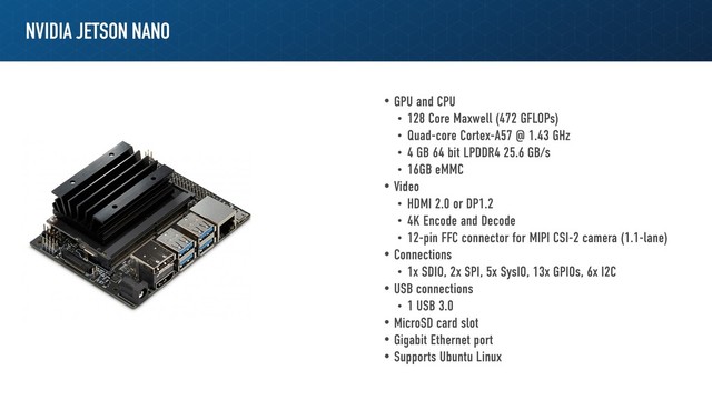 NVIDIA JETSON NANO
• GPU and CPU
• 128 Core Maxwell (472 GFLOPs)
• Quad-core Cortex-A57 @ 1.43 GHz
• 4 GB 64 bit LPDDR4 25.6 GB/s
• 16GB eMMC
• Video
• HDMI 2.0 or DP1.2
• 4K Encode and Decode
• 12-pin FFC connector for MIPI CSI-2 camera (1.1-lane)
• Connections
• 1x SDIO, 2x SPI, 5x SysIO, 13x GPIOs, 6x I2C
• USB connections
• 1 USB 3.0
• MicroSD card slot
• Gigabit Ethernet port
• Supports Ubuntu Linux

