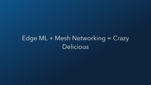 Edge ML + Mesh Networking = Crazy
Delicious
