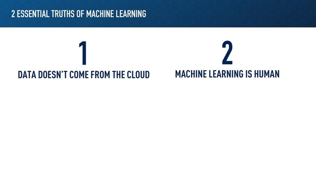 2 ESSENTIAL TRUTHS OF MACHINE LEARNING
1 2
DATA DOESN’T COME FROM THE CLOUD MACHINE LEARNING IS HUMAN

