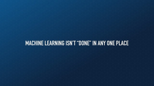 MACHINE LEARNING ISN’T “DONE” IN ANY ONE PLACE
