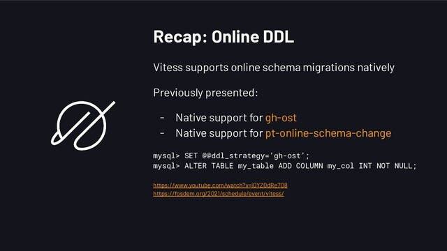 Recap: Online DDL
Vitess supports online schema migrations natively
Previously presented:
- Native support for gh-ost
- Native support for pt-online-schema-change
mysql> SET @@ddl_strategy=’gh-ost’;
mysql> ALTER TABLE my_table ADD COLUMN my_col INT NOT NULL;
https://www.youtube.com/watch?v=iQYZ0dRe7O8
https://fosdem.org/2021/schedule/event/vitess/
