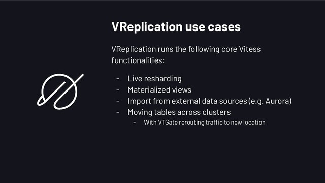 VReplication use cases
VReplication runs the following core Vitess
functionalities:
- Live resharding
- Materialized views
- Import from external data sources (e.g. Aurora)
- Moving tables across clusters
- With VTGate rerouting traffic to new location
