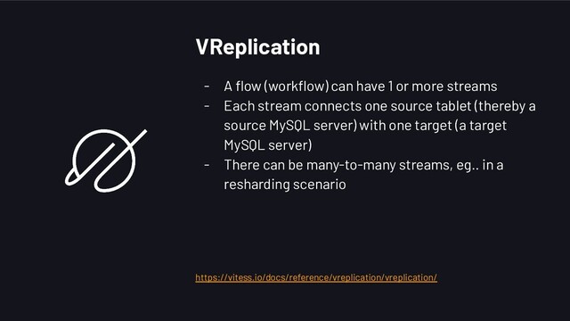 VReplication
- A ﬂow (workﬂow) can have 1 or more streams
- Each stream connects one source tablet (thereby a
source MySQL server) with one target (a target
MySQL server)
- There can be many-to-many streams, eg.. in a
resharding scenario
https://vitess.io/docs/reference/vreplication/vreplication/
