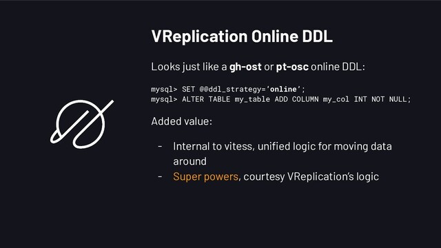 VReplication Online DDL
Looks just like a gh-ost or pt-osc online DDL:
mysql> SET @@ddl_strategy=’online’;
mysql> ALTER TABLE my_table ADD COLUMN my_col INT NOT NULL;
Added value:
- Internal to vitess, uniﬁed logic for moving data
around
- Super powers, courtesy VReplication’s logic
