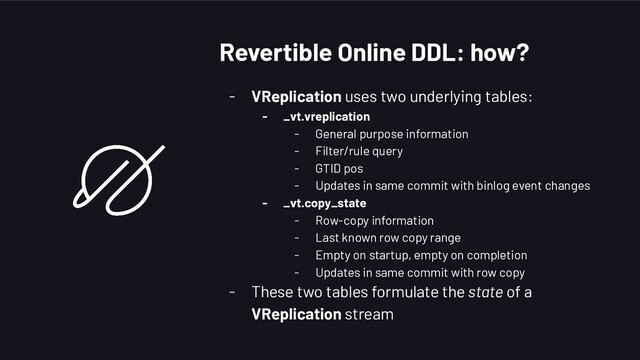 Revertible Online DDL: how?
- VReplication uses two underlying tables:
- _vt.vreplication
- General purpose information
- Filter/rule query
- GTID pos
- Updates in same commit with binlog event changes
- _vt.copy_state
- Row-copy information
- Last known row copy range
- Empty on startup, empty on completion
- Updates in same commit with row copy
- These two tables formulate the state of a
VReplication stream
