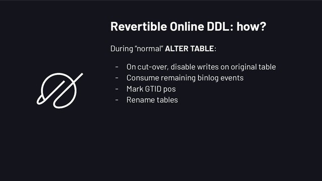 Revertible Online DDL: how?
During “normal” ALTER TABLE:
- On cut-over, disable writes on original table
- Consume remaining binlog events
- Mark GTID pos
- Rename tables
