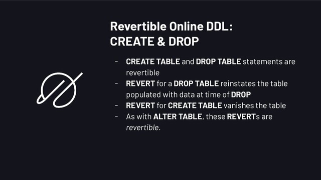 - CREATE TABLE and DROP TABLE statements are
revertible
- REVERT for a DROP TABLE reinstates the table
populated with data at time of DROP
- REVERT for CREATE TABLE vanishes the table
- As with ALTER TABLE, these REVERTs are
revertible.
Revertible Online DDL:
CREATE & DROP
