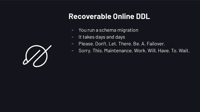 - You run a schema migration
- It takes days and days
- Please. Don’t. Let. There. Be. A. Failover.
- Sorry. This. Maintenance. Work. Will. Have. To. Wait.
Recoverable Online DDL
