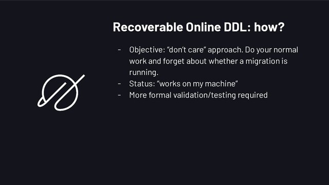 - Objective: “don’t care” approach. Do your normal
work and forget about whether a migration is
running.
- Status: “works on my machine”
- More formal validation/testing required
Recoverable Online DDL: how?

