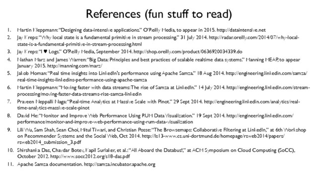 References (fun stuff to read)	

1.  Martin Kleppmann: “Designing data-intensive applications.” O’Reilly Media, to appear in 2015. http://dataintensive.net	

2.  Jay Kreps: “Why local state is a fundamental primitive in stream processing.” 31 July 2014. http://radar.oreilly.com/2014/07/why-local-
state-is-a-fundamental-primitive-in-stream-processing.html	

3.  Jay Kreps: “I ♥︎ Logs.” O'Reilly Media, September 2014. http://shop.oreilly.com/product/0636920034339.do	

4.  Nathan Marz and James Warren: “Big Data: Principles and best practices of scalable realtime data systems.” Manning MEAP, to appear
January 2015. http://manning.com/marz/	

5.  Jakob Homan: “Real time insights into LinkedIn's performance using Apache Samza.” 18 Aug 2014. http://engineering.linkedin.com/samza/
real-time-insights-linkedins-performance-using-apache-samza	

6.  Martin Kleppmann: “Moving faster with data streams: The rise of Samza at LinkedIn.” 14 July 2014. http://engineering.linkedin.com/stream-
processing/moving-faster-data-streams-rise-samza-linkedin	

7.  Praveen Neppalli Naga: “Real-time Analytics at Massive Scale with Pinot.” 29 Sept 2014. http://engineering.linkedin.com/analytics/real-
time-analytics-massive-scale-pinot	

8.  David He: “Monitor and Improve Web Performance Using RUM Data Visualization.” 19 Sept 2014. http://engineering.linkedin.com/
performance/monitor-and-improve-web-performance-using-rum-data-visualization	

9.  Lili Wu, Sam Shah, Sean Choi, Mitul Tiwari, and Christian Posse: “The Browsemaps: Collaborative Filtering at LinkedIn,” at 6th Workshop
on Recommender Systems and the Social Web, Oct 2014. http://ls13-www.cs.uni-dortmund.de/homepage/rsweb2014/papers/
rsweb2014_submission_3.pdf	

10.  Shirshanka Das, Chavdar Botev, Kapil Surlaker, et al.: “All Aboard the Databus!,” at ACM Symposium on Cloud Computing (SoCC),
October 2012. http://www.socc2012.org/s18-das.pdf	

11.  Apache Samza documentation. http://samza.incubator.apache.org	

