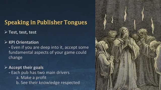 Speaking in Publisher Tongues
➢ Test, test, test
➢ KPI Orientation
- Even if you are deep into it, accept some
fundamental aspects of your game could
change
➢ Accept their goals
- Each pub has two main drivers
a. Make a profit
b. See their knowledge respected
