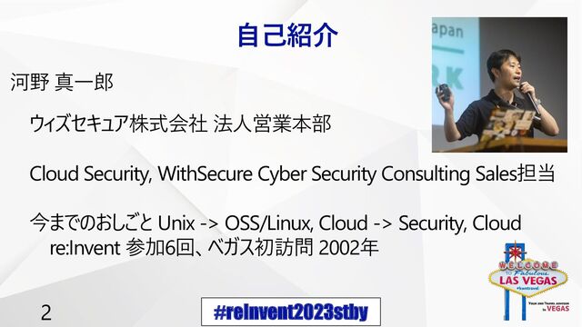 #reInvent2023stby
2
自己紹介
河野 真一郎
ウィズセキュア株式会社 法人営業本部
Cloud Security, WithSecure Cyber Security Consulting Sales担当
今までのおしごと Unix -> OSS/Linux, Cloud -> Security, Cloud
re:Invent 参加6回、ベガス初訪問 2002年
