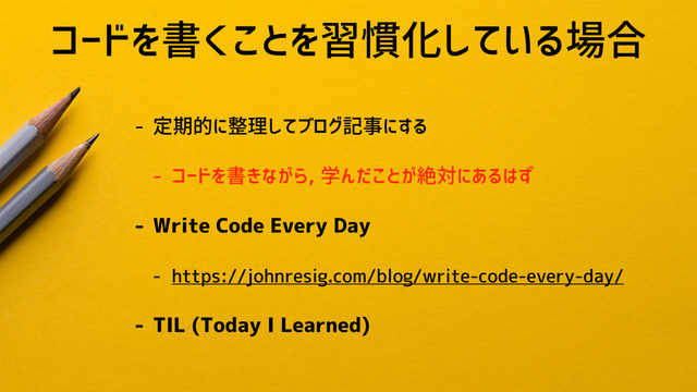 コードを書くことを習慣化している場合
- 定期的に整理してブログ記事にする
- コードを書きながら, 学んだことが絶対にあるはず
- Write Code Every Day
- https://johnresig.com/blog/write-code-every-day/
- TIL (Today I Learned)
