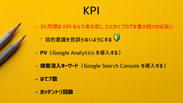 KPI
- 3ヶ月間は KPI なんて考えずに, とにかくブログを書き続ければ良い
- 目的意識を見誤らないようにする

- PV（Google Analytics を導入する）
- 検索流入キーワード（Google Search Console を導入する）
- はてブ数
- ホッテントリ回数
