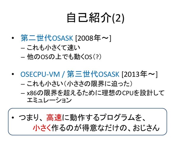 自己紹介(2)
• 第二世代OSASK [2008年～]
– これも小さくて速い
– 他のOSの上でも動くOS（?）
• OSECPU-VM / 第三世代OSASK [2013年～]
– これも小さい（小ささの限界に迫った）
– x86の限界を超えるために理想のCPUを設計して
エミュレーション
• つまり、 高速に動作するプログラムを、
小さく作るのが得意なだけの、おじさん

