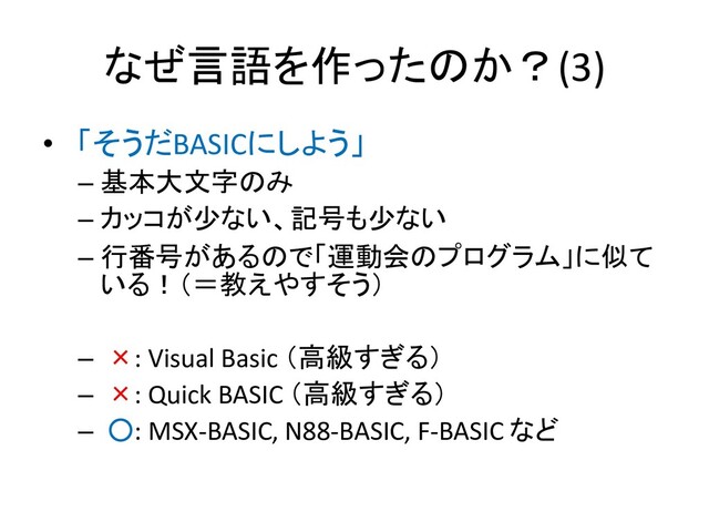 なぜ言語を作ったのか？(3)
• 「そうだBASICにしよう」
– 基本大文字のみ
– カッコが少ない、記号も少ない
– 行番号があるので「運動会のプログラム」に似て
いる！（＝教えやすそう）
– ×: Visual Basic （高級すぎる）
– ×: Quick BASIC （高級すぎる）
– ○: MSX-BASIC, N88-BASIC, F-BASIC など
