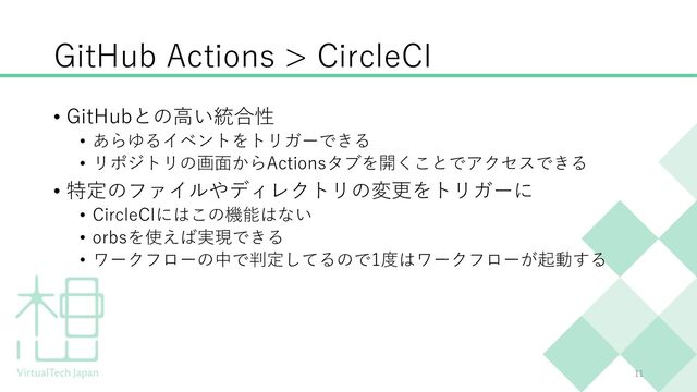 GitHub Actions > CircleCI
11
• GitHubとの⾼い統合性
• あらゆるイベントをトリガーできる
• リポジトリの画⾯からActionsタブを開くことでアクセスできる
• 特定のファイルやディレクトリの変更をトリガーに
• CircleCIにはこの機能はない
• orbsを使えば実現できる
• ワークフローの中で判定してるので1度はワークフローが起動する
