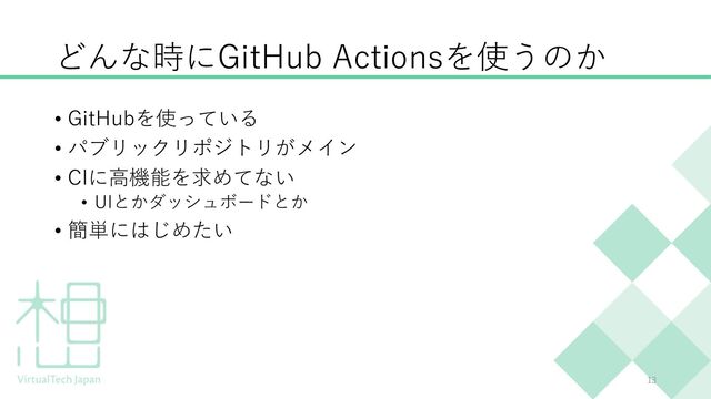 どんな時にGitHub Actionsを使うのか
13
• GitHubを使っている
• パブリックリポジトリがメイン
• CIに⾼機能を求めてない
• UIとかダッシュボードとか
• 簡単にはじめたい
