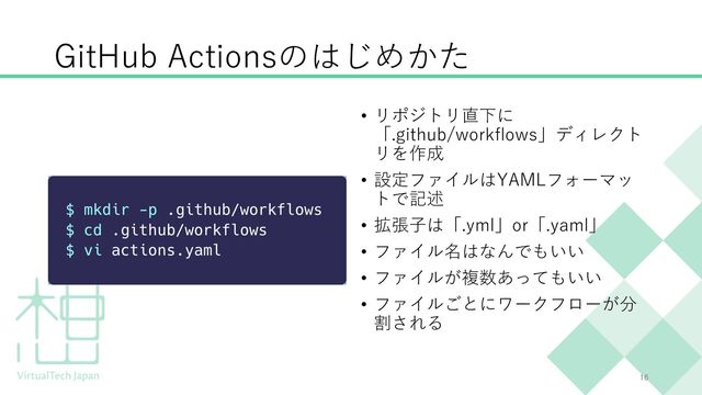 GitHub Actionsのはじめかた
• リポジトリ直下に
「.github/workflows」ディレクト
リを作成
• 設定ファイルはYAMLフォーマッ
トで記述
• 拡張⼦は「.yml」or「.yaml」
• ファイル名はなんでもいい
• ファイルが複数あってもいい
• ファイルごとにワークフローが分
割される
16
