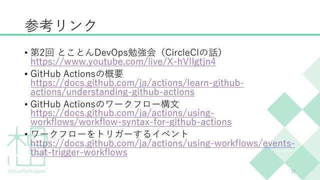 参考リンク
• 第2回 とことんDevOps勉強会（CircleCIの話）
https://www.youtube.com/live/X-hVIIgtjn4
• GitHub Actionsの概要
https://docs.github.com/ja/actions/learn-github-
actions/understanding-github-actions
• GitHub Actionsのワークフロー構⽂
https://docs.github.com/ja/actions/using-
workflows/workflow-syntax-for-github-actions
• ワークフローをトリガーするイベント
https://docs.github.com/ja/actions/using-workflows/events-
that-trigger-workflows
37
