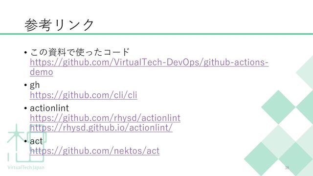 参考リンク
• この資料で使ったコード
https://github.com/VirtualTech-DevOps/github-actions-
demo
• gh
https://github.com/cli/cli
• actionlint
https://github.com/rhysd/actionlint
https://rhysd.github.io/actionlint/
• act
https://github.com/nektos/act
38
