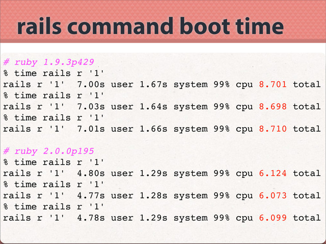 rails command boot time
# ruby 1.9.3p429
% time rails r '1'
rails r '1' 7.00s user 1.67s system 99% cpu 8.701 total
% time rails r '1'
rails r '1' 7.03s user 1.64s system 99% cpu 8.698 total
% time rails r '1'
rails r '1' 7.01s user 1.66s system 99% cpu 8.710 total
# ruby 2.0.0p195
% time rails r '1'
rails r '1' 4.80s user 1.29s system 99% cpu 6.124 total
% time rails r '1'
rails r '1' 4.77s user 1.28s system 99% cpu 6.073 total
% time rails r '1'
rails r '1' 4.78s user 1.29s system 99% cpu 6.099 total

