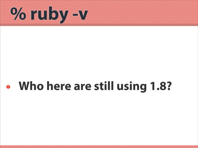 % ruby -v

Who here are still using 1.8?
