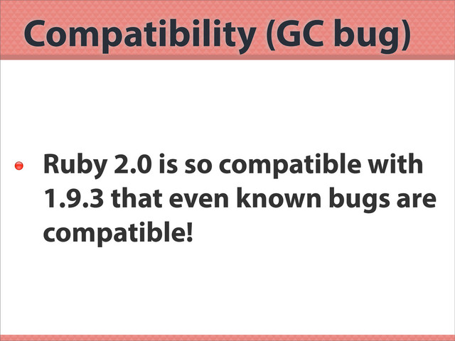 Compatibility (GC bug)

Ruby 2.0 is so compatible with
1.9.3 that even known bugs are
compatible!

