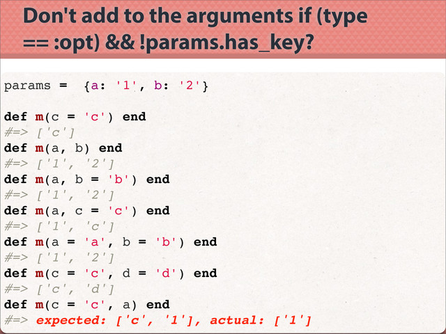 Don't add to the arguments if (type
== :opt) && !params.has_key?
params = {a: '1', b: '2'}
def m(c = 'c') end
#=> ['c']
def m(a, b) end
#=> ['1', '2']
def m(a, b = 'b') end
#=> ['1', '2']
def m(a, c = 'c') end
#=> ['1', 'c']
def m(a = 'a', b = 'b') end
#=> ['1', '2']
def m(c = 'c', d = 'd') end
#=> ['c', 'd']
def m(c = 'c', a) end
#=> expected: ['c', '1'], actual: ['1']

