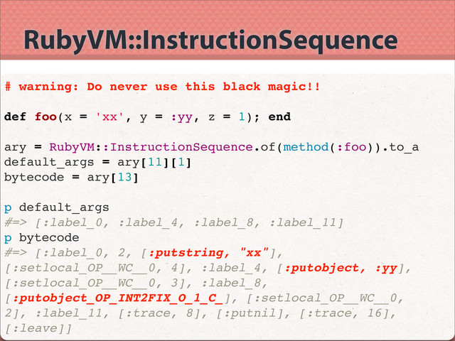 RubyVM::InstructionSequence
# warning: Do never use this black magic!!
def foo(x = 'xx', y = :yy, z = 1); end
ary = RubyVM::InstructionSequence.of(method(:foo)).to_a
default_args = ary[11][1]
bytecode = ary[13]
p default_args
#=> [:label_0, :label_4, :label_8, :label_11]
p bytecode
#=> [:label_0, 2, [:putstring, "xx"],
[:setlocal_OP__WC__0, 4], :label_4, [:putobject, :yy],
[:setlocal_OP__WC__0, 3], :label_8,
[:putobject_OP_INT2FIX_O_1_C_], [:setlocal_OP__WC__0,
2], :label_11, [:trace, 8], [:putnil], [:trace, 16],
[:leave]]
