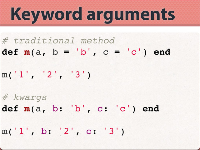 Keyword arguments
# traditional method
def m(a, b = 'b', c = 'c') end
m('1', '2', '3')
# kwargs
def m(a, b: 'b', c: 'c') end
m('1', b: '2', c: '3')
