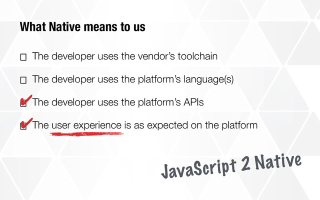 What Native means to us
⎕ The developer uses the vendor’s toolchain
⎕ The developer uses the platform’s language(s)
⎕ The developer uses the platform’s APIs
⎕ The user experience is as expected on the platform
✔
✔
JavaScript 2 Native
