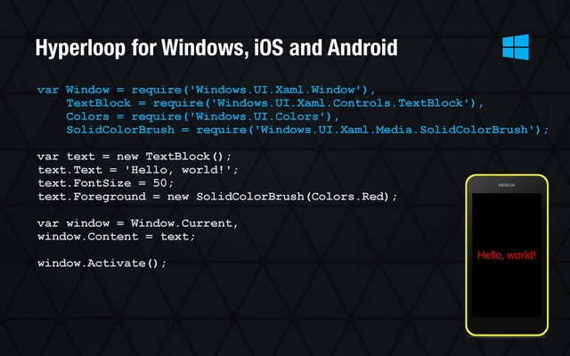 var Window = require('Windows.UI.Xaml.Window'),
TextBlock = require('Windows.UI.Xaml.Controls.TextBlock'),
Colors = require('Windows.UI.Colors'),
SolidColorBrush = require('Windows.UI.Xaml.Media.SolidColorBrush');
var text = new TextBlock();
text.Text = 'Hello, world!';
text.FontSize = 50;
text.Foreground = new SolidColorBrush(Colors.Red);
var window = Window.Current,
window.Content = text;
window.Activate();
Hyperloop for Windows, iOS and Android

