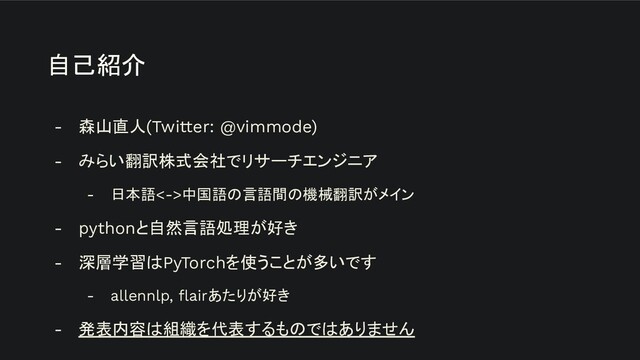 自己紹介  
- 森山直人(Twitter: @vimmode)
- みらい翻訳株式会社でリサーチエンジニア
- 日本語<->中国語の言語間の機械翻訳がメイン
- pythonと自然言語処理が好き
- 深層学習はPyTorchを使うことが多いです
- allennlp, ﬂairあたりが好き
- 発表内容は組織を代表するものではありません
