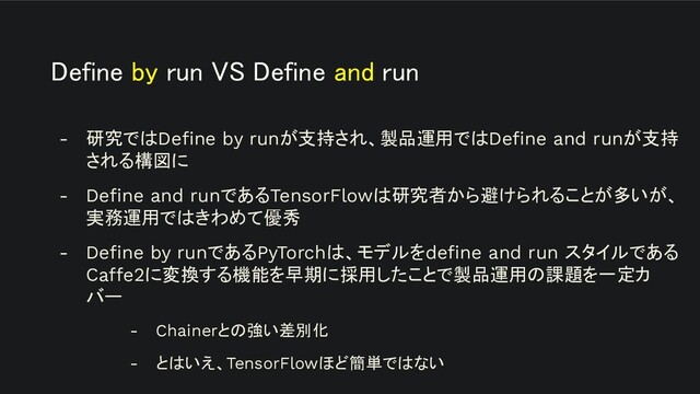 Define by run VS Define and run 
- 研究ではDeﬁne by runが支持され、製品運用ではDeﬁne and runが支持
される構図に
- Deﬁne and runであるTensorFlowは研究者から避けられることが多いが、
実務運用ではきわめて優秀
- Deﬁne by runであるPyTorchは、モデルをdeﬁne and run スタイルである
Caffe2に変換する機能を早期に採用したことで製品運用の課題を一定カ
バー
- Chainerとの強い差別化
- とはいえ、TensorFlowほど簡単ではない
