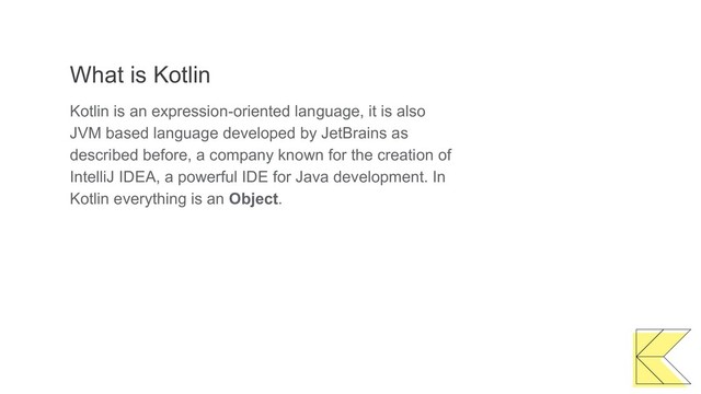What is Kotlin
Kotlin is an expression-oriented language, it is also
JVM based language developed by JetBrains as
described before, a company known for the creation of
IntelliJ IDEA, a powerful IDE for Java development. In
Kotlin everything is an Object.
