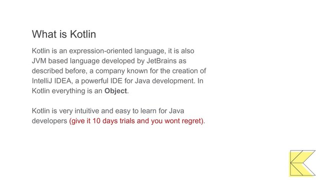 What is Kotlin
Kotlin is an expression-oriented language, it is also
JVM based language developed by JetBrains as
described before, a company known for the creation of
IntelliJ IDEA, a powerful IDE for Java development. In
Kotlin everything is an Object.
Kotlin is very intuitive and easy to learn for Java
developers (give it 10 days trials and you wont regret).
