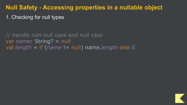Null Safety - Accessing properties in a nullable object
1. Checking for null types
// handle non-null case and null case
var name: String? = null
val length = if (name != null) name.length else 0
