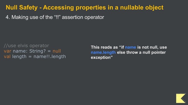 Null Safety - Accessing properties in a nullable object
4. Making use of the “!!” assertion operator
//use elvis operator
var name: String? = null
val length = name!!.length
This reads as “if name is not null, use
name.length else throw a null pointer
exception”
