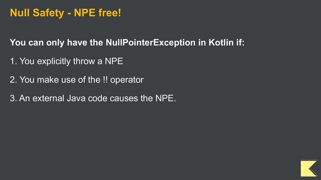 Null Safety - NPE free!
You can only have the NullPointerException in Kotlin if:
1. You explicitly throw a NPE
2. You make use of the !! operator
3. An external Java code causes the NPE.
