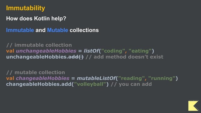 Immutability
How does Kotlin help?
Immutable and Mutable collections
// immutable collection
val unchangeableHobbies = listOf("coding", "eating")
unchangeableHobbies.add() // add method doesn’t exist
// mutable collection
val changeableHobbies = mutableListOf("reading", "running")
changeableHobbies.add("volleyball") // you can add
