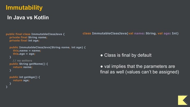 Immutability
In Java vs Kotlin
public final class ImmutableClassJava {
private final String name;
private final int age;
public ImmutableClassJava(String name, int age) {
this.name = name;
this.age = age;
}
// no setters
public String getName() {
return name;
}
public int getAge() {
return age;
}
}
class ImmutableClassJava(val name: String, val age: Int)
● Class is final by default
● val implies that the parameters are
final as well (values can’t be assigned)
